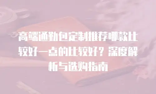 高端通勤包定制推荐哪款比较好一点的比较好？深度解析与选购指南