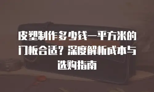 皮塑制作多少钱一平方米的门板合适？深度解析成本与选购指南