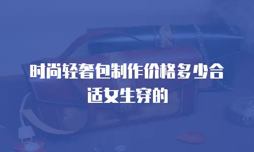 时尚轻奢包制作价格多少合适女生穿的