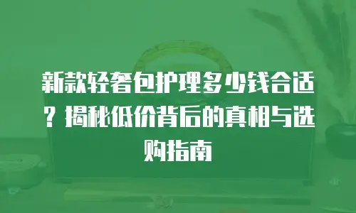 新款轻奢包护理多少钱合适？揭秘低价背后的真相与选购指南