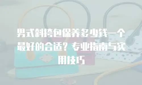男式斜挎包保养多少钱一个最好的合适？专业指南与实用技巧