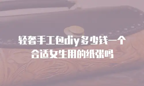 轻奢手工包diy多少钱一个合适女生用的纸张吗
