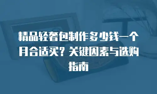 精品轻奢包制作多少钱一个月合适买？关键因素与选购指南