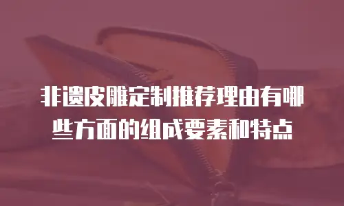 非遗皮雕定制推荐理由有哪些方面的组成要素和特点