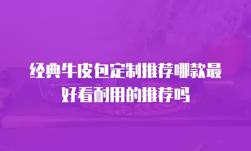 经典牛皮包定制推荐哪款最好看耐用的推荐吗