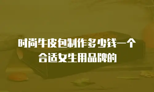 时尚牛皮包制作多少钱一个合适女生用品牌的