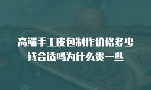 高端手工皮包制作价格多少钱合适吗为什么贵一些