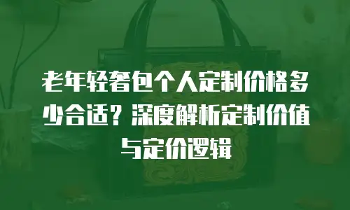 老年轻奢包个人定制价格多少合适？深度解析定制价值与定价逻辑