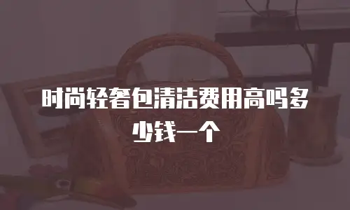 时尚轻奢包清洁费用高吗多少钱一个