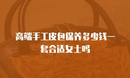 高端手工皮包保养多少钱一套合适女士吗