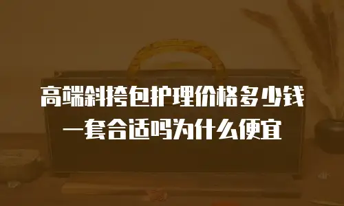 高端斜挎包护理价格多少钱一套合适吗为什么便宜