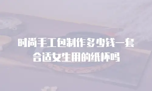 时尚手工包制作多少钱一套合适女生用的纸杯吗