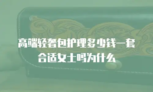 高端轻奢包护理多少钱一套合适女士吗为什么