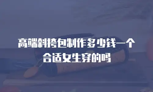 高端斜挎包制作多少钱一个合适女生穿的吗