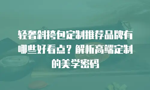 轻奢斜挎包定制推荐品牌有哪些好看点？解析高端定制的美学密码