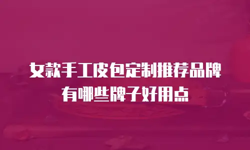 女款手工皮包定制推荐品牌有哪些牌子好用点