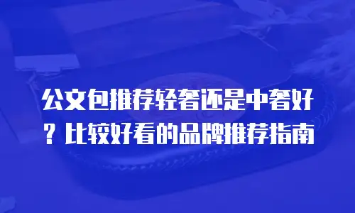 公文包推荐轻奢还是中奢好？比较好看的品牌推荐指南