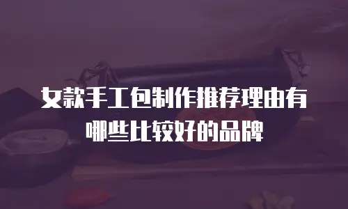女款手工包制作推荐理由有哪些比较好的品牌