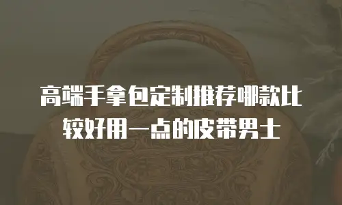 高端手拿包定制推荐哪款比较好用一点的皮带男士
