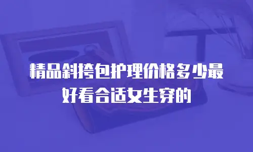 精品斜挎包护理价格多少最好看合适女生穿的