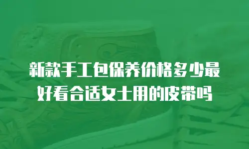 新款手工包保养价格多少最好看合适女士用的皮带吗