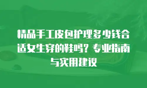 精品手工皮包护理多少钱合适女生穿的鞋吗？专业指南与实用建议