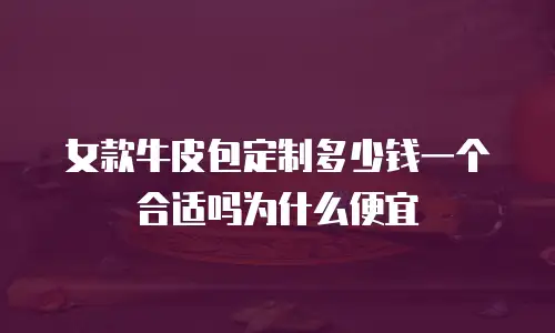 女款牛皮包定制多少钱一个合适吗为什么便宜