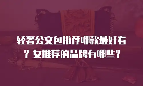 轻奢公文包推荐哪款最好看？女推荐的品牌有哪些？