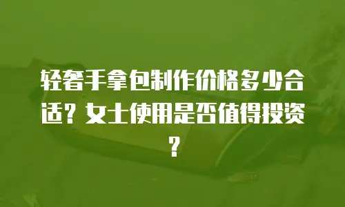 轻奢手拿包制作价格多少合适？女士使用是否值得投资？