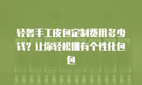 轻奢手工皮包定制费用多少钱？让你轻松拥有个性化包包