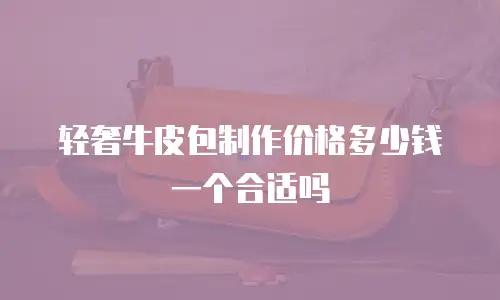 轻奢牛皮包制作价格多少钱一个合适吗