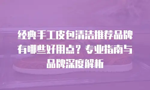 经典手工皮包清洁推荐品牌有哪些好用点？专业指南与品牌深度解析