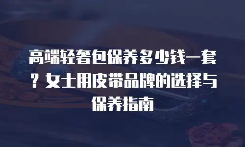 高端轻奢包保养多少钱一套？女士用皮带品牌的选择与保养指南