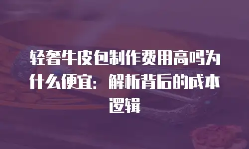轻奢牛皮包制作费用高吗为什么便宜：解析背后的成本逻辑