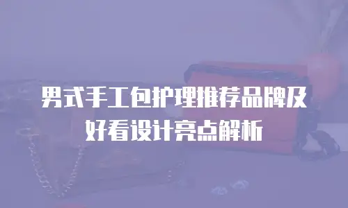 男式手工包护理推荐品牌及好看设计亮点解析
