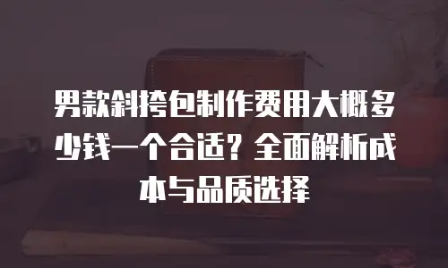 男款斜挎包制作费用大概多少钱一个合适？全面解析成本与品质选择