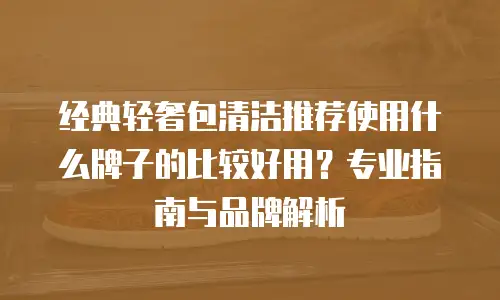 经典轻奢包清洁推荐使用什么牌子的比较好用？专业指南与品牌解析