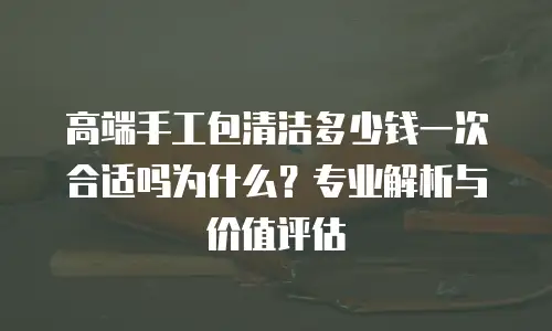 高端手工包清洁多少钱一次合适吗为什么？专业解析与价值评估  