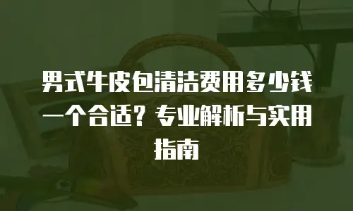 男式牛皮包清洁费用多少钱一个合适？专业解析与实用指南