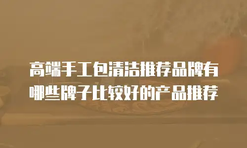 高端手工包清洁推荐品牌有哪些牌子比较好的产品推荐