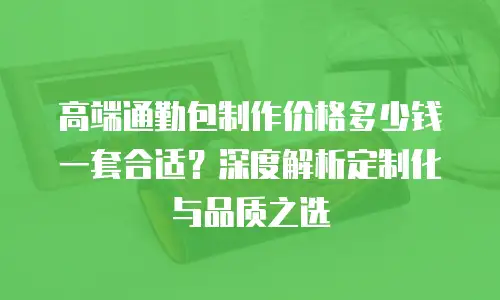 高端通勤包制作价格多少钱一套合适？深度解析定制化与品质之选