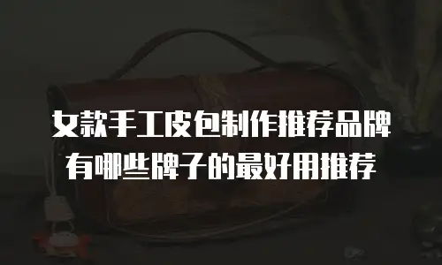 女款手工皮包制作推荐品牌有哪些牌子的最好用推荐