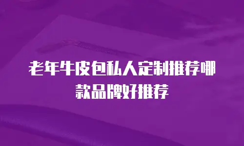 老年牛皮包私人定制推荐哪款品牌好推荐