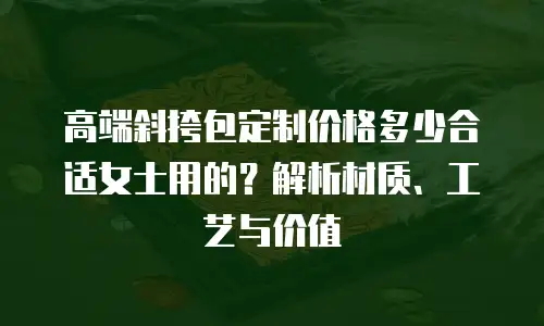 高端斜挎包定制价格多少合适女士用的？解析材质、工艺与价值  