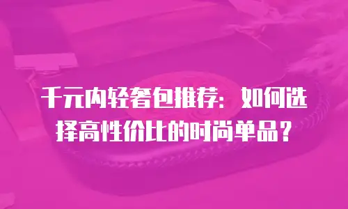 千元内轻奢包推荐：如何选择高性价比的时尚单品？