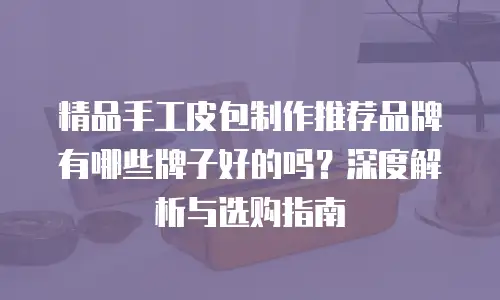 精品手工皮包制作推荐品牌有哪些牌子好的吗？深度解析与选购指南
