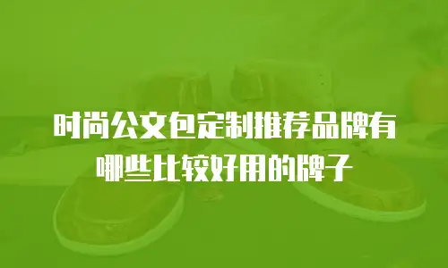 时尚公文包定制推荐品牌有哪些比较好用的牌子