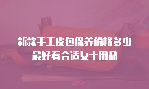 新款手工皮包保养价格多少最好看合适女士用品
