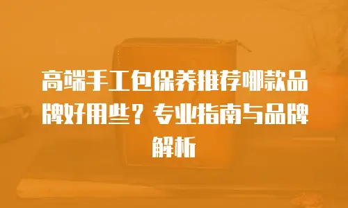 高端手工包保养推荐哪款品牌好用些？专业指南与品牌解析