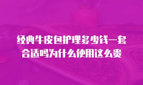 经典牛皮包护理多少钱一套合适吗为什么使用这么贵